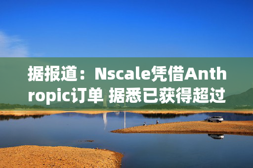 据报道：Nscale凭借Anthropic订单 据悉已获得超过1000亿美元合同收入