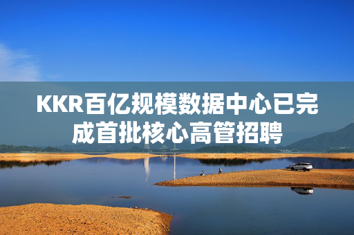 KKR百亿规模数据中心已完成首批核心高管招聘