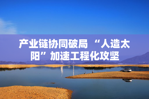 产业链协同破局 “人造太阳”加速工程化攻坚 第1张 产业链协同破局 “人造太阳”加速工程化攻坚 第1张