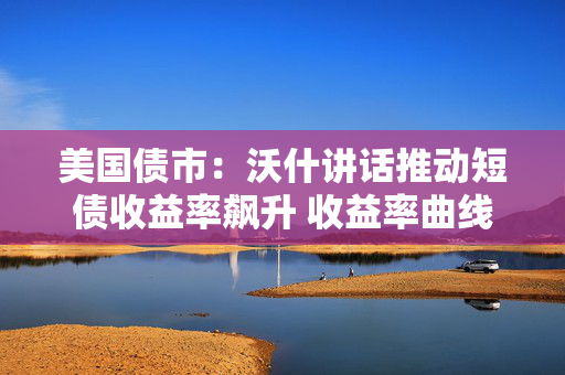 美国债市：沃什讲话推动短债收益率飙升 收益率曲线显著趋平