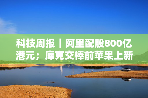 科技周报｜阿里配股800亿港元；库克交棒前苹果上新