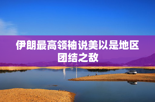 伊朗最高领袖说美以是地区团结之敌 第1张