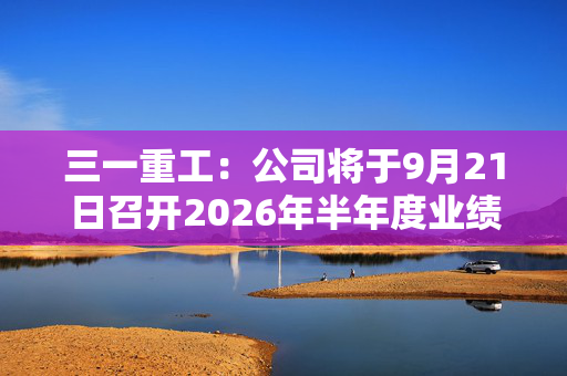 三一重工：公司将于9月21日召开2026年半年度业绩说明会