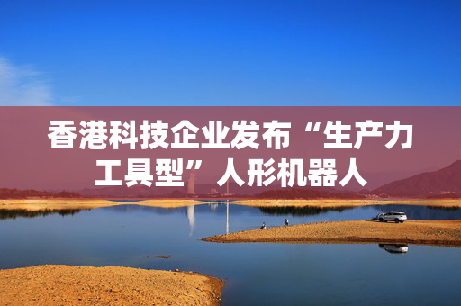 香港科技企业发布“生产力工具型”人形机器人