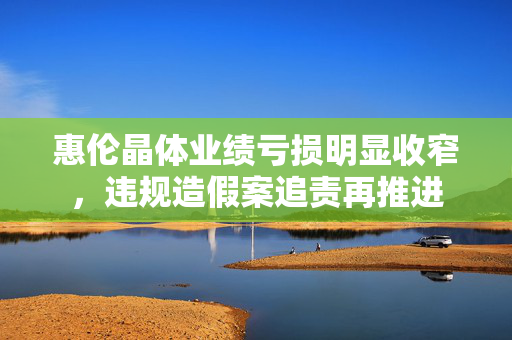 惠伦晶体业绩亏损明显收窄，违规造假案追责再推进