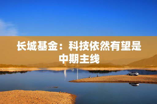 长城基金:科技依然有望是中期主线 第1张 长城基金:科技依然有望是中期主线 第1张