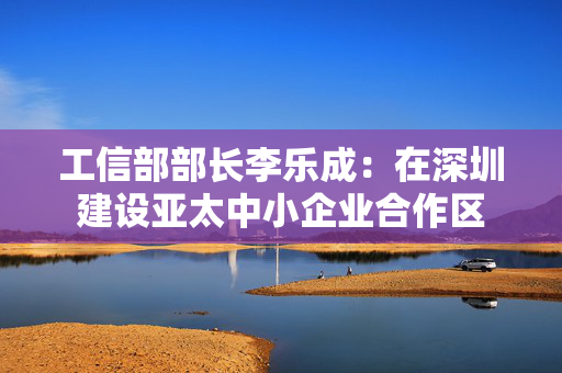 工信部部长李乐成:在深圳建设亚太中小企业合作区 第1张 工信部部长李乐成:在深圳建设亚太中小企业合作区 第1张