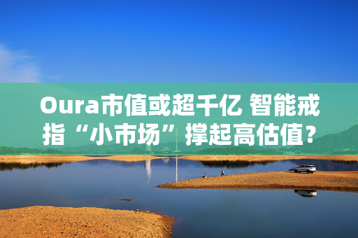 Oura市值或超千亿 智能戒指“小市场”撑起高估值？