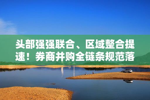 头部强强联合、区域整合提速！券商并购全链条规范落地