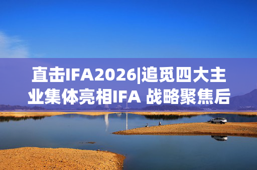 直击IFA2026|追觅四大主业集体亮相IFA 战略聚焦后技术如何跨场景复用？