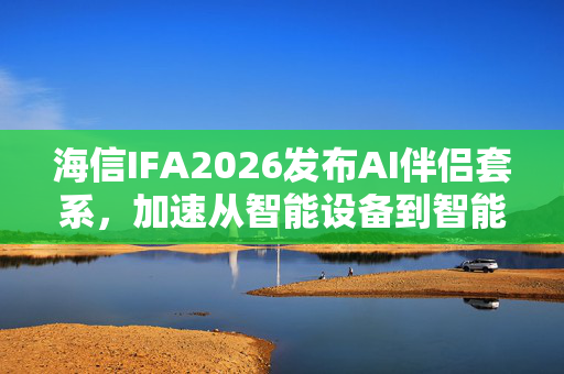 海信IFA2026发布AI伴侣套系，加速从智能设备到智能伴侣升级