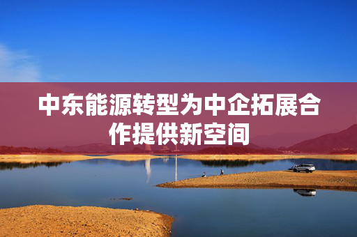 中东能源转型为中企拓展合作提供新空间 第1张