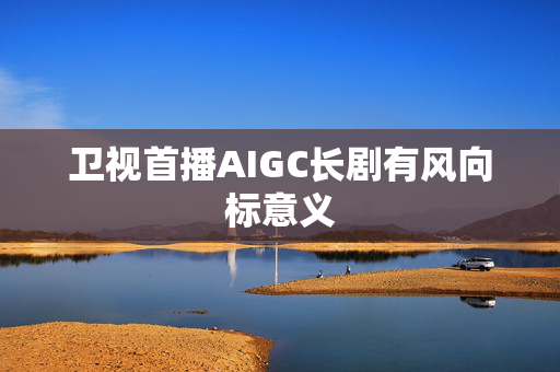 卫视首播AIGC长剧有风向标意义 第1张 卫视首播AIGC长剧有风向标意义 第1张