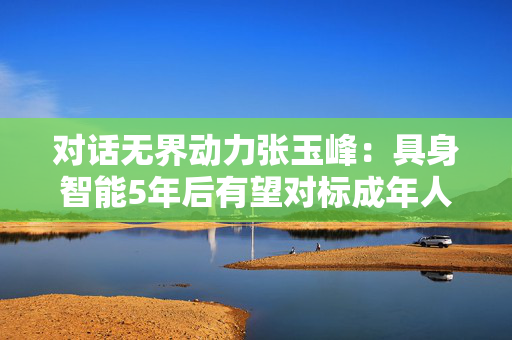 对话无界动力张玉峰：具身智能5年后有望对标成年人劳动能力
