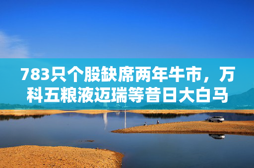 783只个股缺席两年牛市，万科五粮液迈瑞等昔日大白马在列