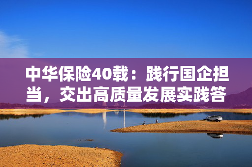 中华保险40载:践行国企担当,交出高质量发展实践答卷 第1张 中华保险40载:践行国企担当,交出高质量发展实践答卷 第1张