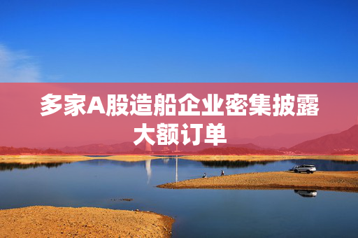 多家A股造船企业密集披露大额订单 第1张 多家A股造船企业密集披露大额订单 第1张