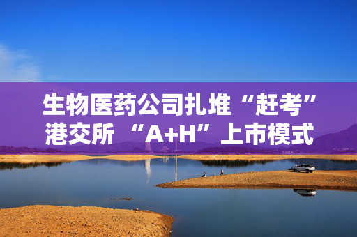 生物医药公司扎堆“赶考”港交所 “A+H”上市模式受青睐