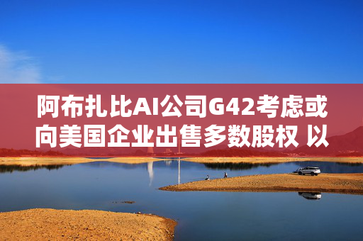 阿布扎比AI公司G42考虑或向美国企业出售多数股权 以确保获得AI芯片 第1张