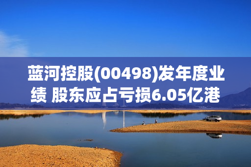 蓝河控股(00498)发年度业绩 股东应占亏损6.05亿港元 同比收窄62.82%