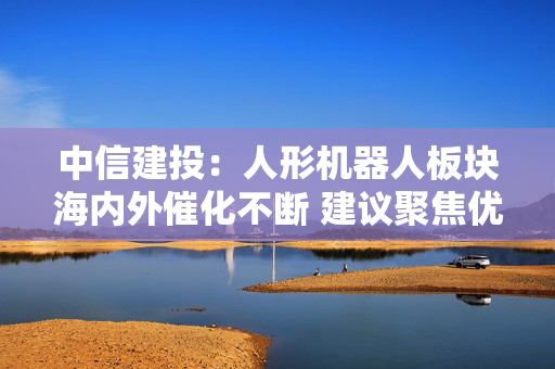 中信建投：人形机器人板块海内外催化不断 建议聚焦优质环节
