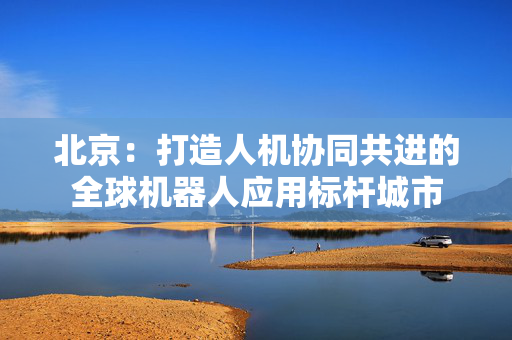北京：打造人机协同共进的全球机器人应用标杆城市