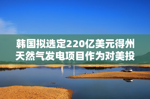 韩国拟选定220亿美元得州天然气发电项目作为对美投资首个项目