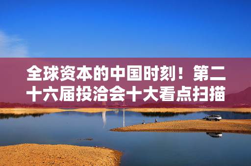 全球资本的中国时刻！第二十六届投洽会十大看点扫描