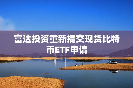 富达投资重新提交现货比特币ETF申请