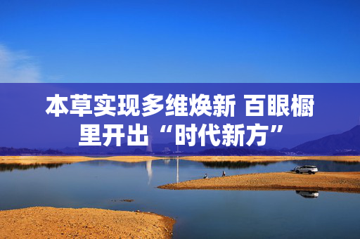 本草实现多维焕新 百眼橱里开出“时代新方” 第1张