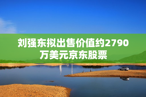 刘强东拟出售价值约2790万美元京东股票