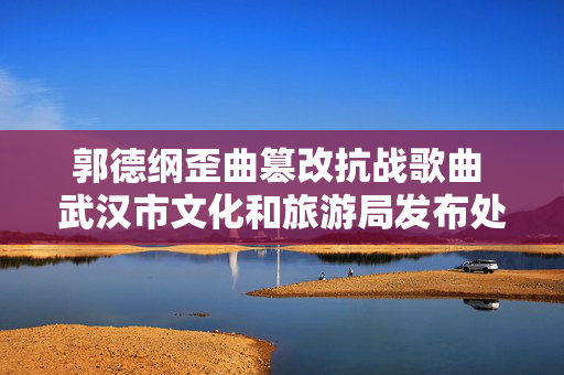 郭德纲歪曲篡改抗战歌曲 武汉市文化和旅游局发布处理通报 第1张 郭德纲歪曲篡改抗战歌曲 武汉市文化和旅游局发布处理通报 第1张