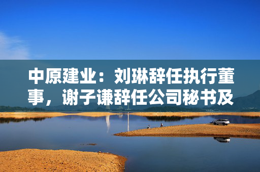 中原建业：刘琳辞任执行董事，谢子谦辞任公司秘书及授权代表
