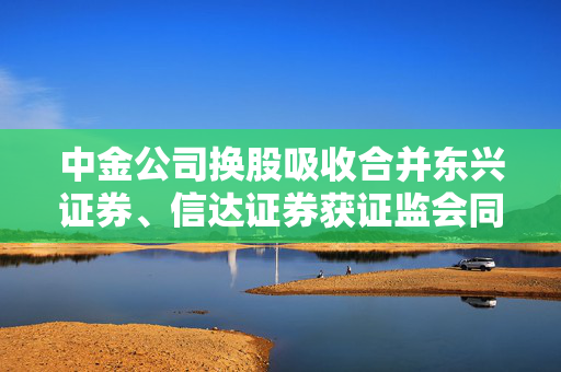 中金公司换股吸收合并东兴证券、信达证券获证监会同意 第1张 中金公司换股吸收合并东兴证券、信达证券获证监会同意 第1张