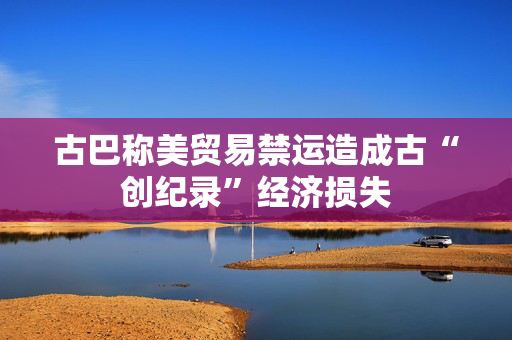 古巴称美贸易禁运造成古“创纪录”经济损失