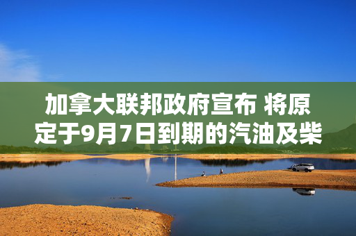 加拿大联邦政府宣布 将原定于9月7日到期的汽油及柴油消费税临时减免措施延长至2027年1月31日 第1张