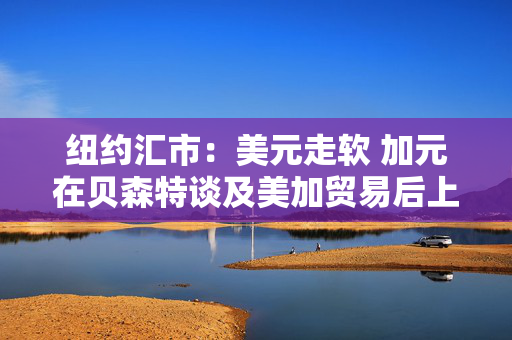 纽约汇市：美元走软 加元在贝森特谈及美加贸易后上涨 第1张