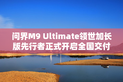 问界M9 Ultimate领世加长版先行者正式开启全国交付