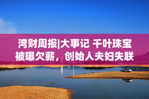 湾财周报|大事记 千叶珠宝被曝欠薪,创始人夫妇失联;员工失控“裸奔”视频“被认领” ;宇树科技股价继续下探 第1张 湾财周报|大事记 千叶珠宝被曝欠薪,创始人夫妇失联;员工失控“裸奔”视频“被认领” ;宇树科技股价继续下探 第1张