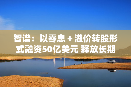 智谱:以零息+溢价转股形式融资50亿美元 释放长期股权预期 第1张 智谱:以零息+溢价转股形式融资50亿美元 释放长期股权预期 第1张