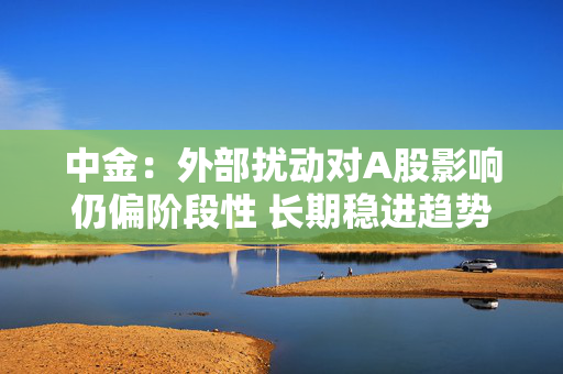 中金：外部扰动对A股影响仍偏阶段性 长期稳进趋势仍有望延续