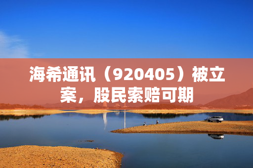 海希通讯（920405）被立案，股民索赔可期