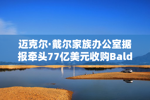 迈克尔·戴尔家族办公室据报牵头77亿美元收购Baldwin