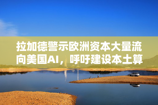 拉加德警示欧洲资本大量流向美国AI，呼吁建设本土算力保障技术主权
