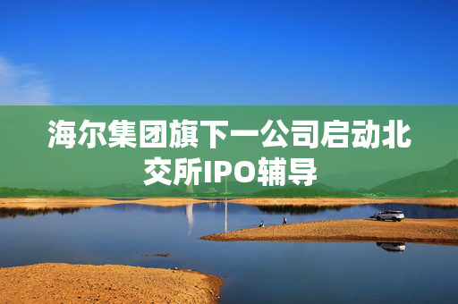 海尔集团旗下一公司启动北交所IPO辅导