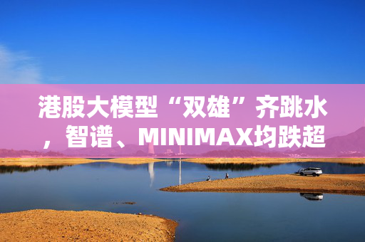 港股大模型“双雄”齐跳水，智谱、MINIMAX均跌超7%