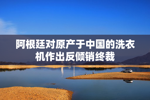阿根廷对原产于中国的洗衣机作出反倾销终裁