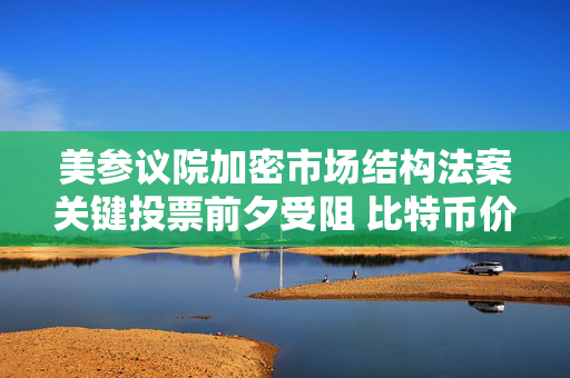 美参议院加密市场结构法案关键投票前夕受阻 比特币价格跌破76000美元