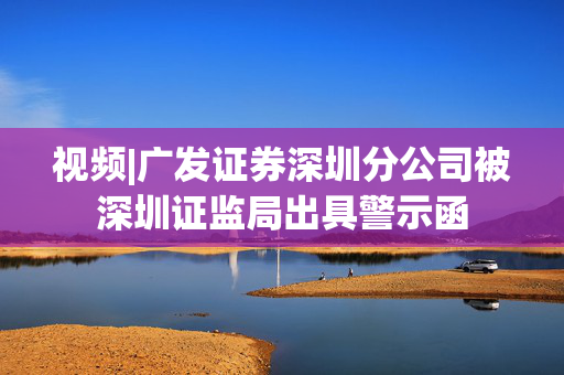 视频|广发证券深圳分公司被深圳证监局出具警示函