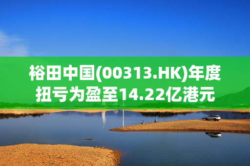 裕田中国(00313.HK)年度扭亏为盈至14.22亿港元 第1张
